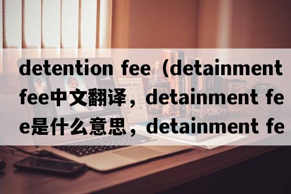 detention fee（detainment fee中文翻译，detainment fee是什么意思，detainment fee发音、用法及例句）