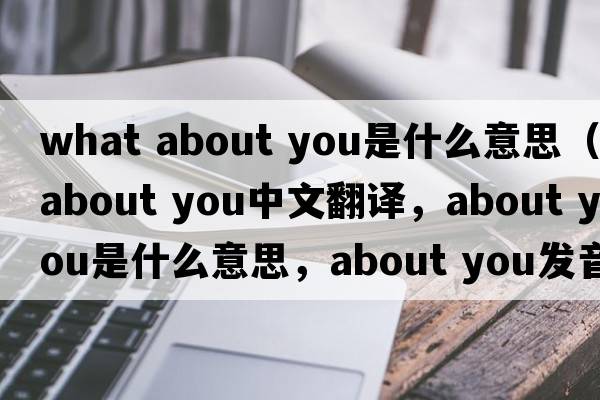 what about you是什么意思（about you中文翻译，about you是什么意思，about you发音、用法及例句）