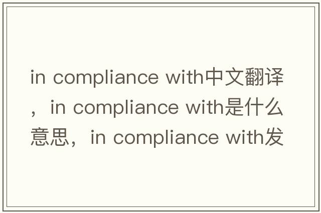in compliance with中文翻译，in compliance with是什么意思，in compliance with发音、用法及例句