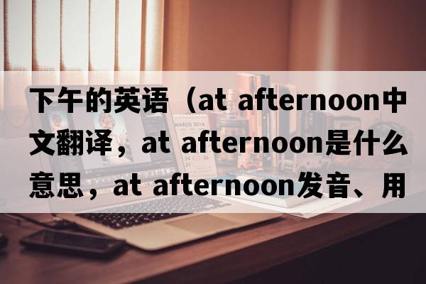 下午的英语（at afternoon中文翻译，at afternoon是什么意思，at afternoon发音、用法及例句）
