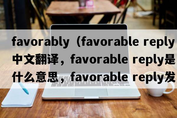 favorably（favorable reply中文翻译，favorable reply是什么意思，favorable reply发音、用法及例句）