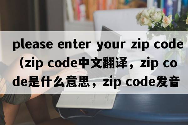 please enter your zip code（zip code中文翻译，zip code是什么意思，zip code发音、用法及例句）