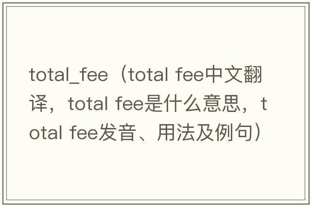 total_fee（total fee中文翻译，total fee是什么意思，total fee发音、用法及例句）