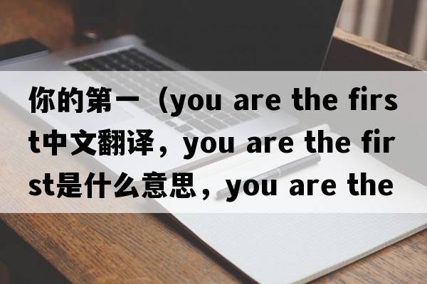 你的第一（you are the first中文翻译，you are the first是什么意思，you are the first发音、用法及例句）
