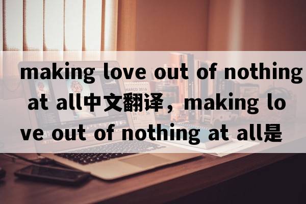 making love out of nothing at all中文翻译，making love out of nothing at all是什么意思，making love out of nothing at all发音、用法及例句