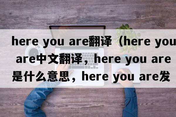 here you are翻译（Here you are中文翻译，Here you are是什么意思，Here you are发音、用法及例句）