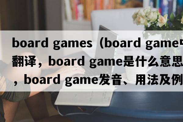 board games（board game中文翻译，board game是什么意思，board game发音、用法及例句）