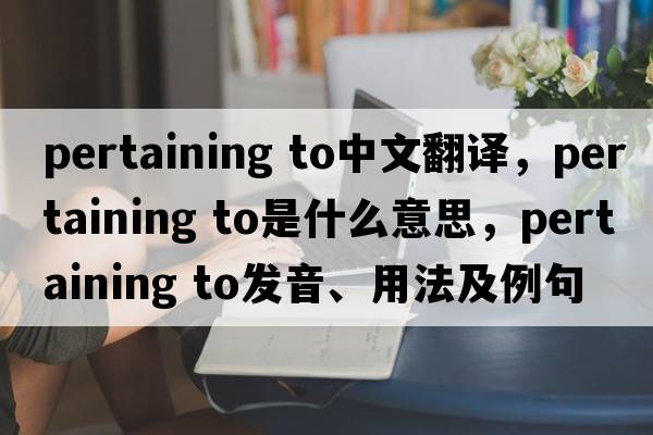 pertaining to中文翻译，pertaining to是什么意思，pertaining to发音、用法及例句
