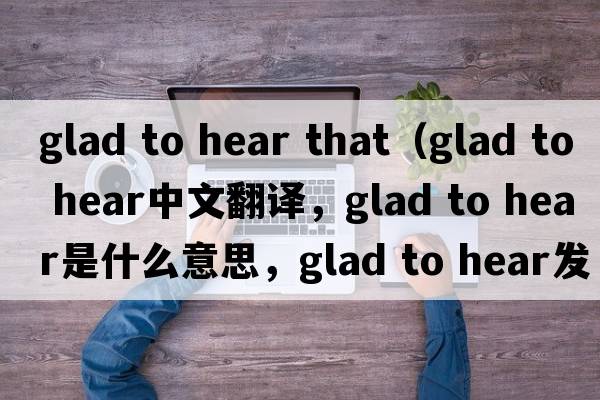 glad to hear that（glad to hear中文翻译，glad to hear是什么意思，glad to hear发音、用法及例句）
