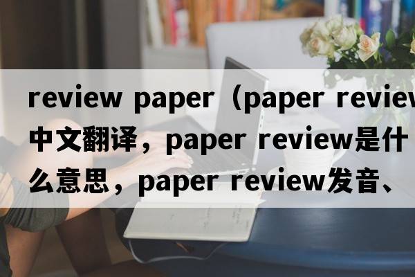 review paper（paper review中文翻译，paper review是什么意思，paper review发音、用法及例句）