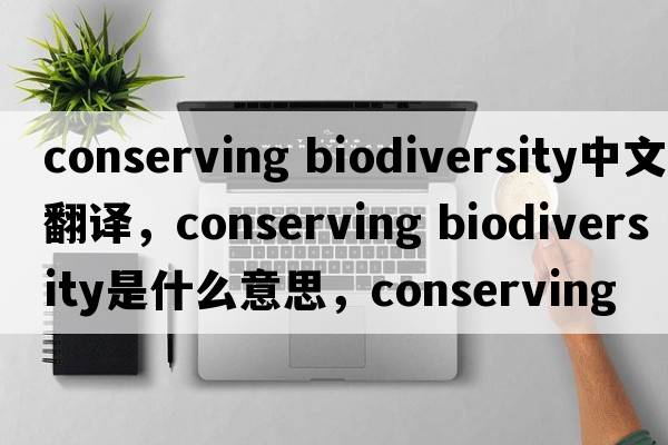 conserving biodiversity中文翻译，conserving biodiversity是什么意思，conserving biodiversity发音、用法及例句