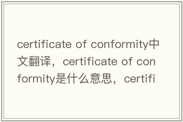 certificate of conformity中文翻译，certificate of conformity是什么意思，certificate of conformity发音、用法及例句
