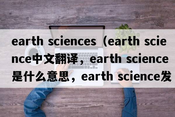 earth sciences（earth science中文翻译，earth science是什么意思，earth science发音、用法及例句）