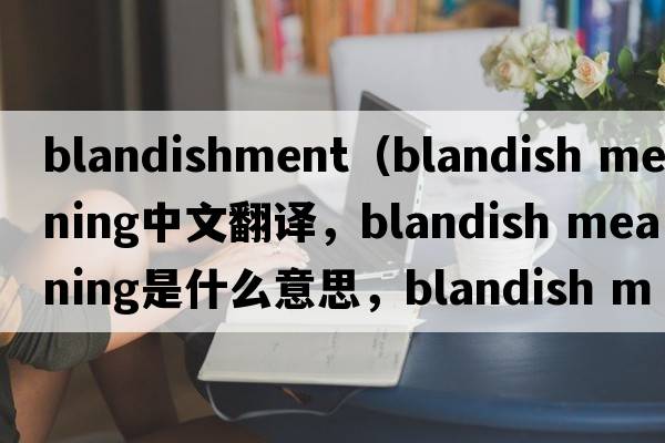 blandishment（blandish meaning中文翻译，blandish meaning是什么意思，blandish meaning发音、用法及例句）