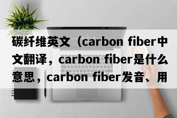 碳纤维英文（carbon fiber中文翻译，carbon fiber是什么意思，carbon fiber发音、用法及例句）