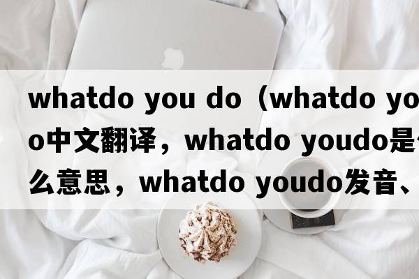whatdo you do（whatdo youdo中文翻译，whatdo youdo是什么意思，whatdo youdo发音、用法及例句）