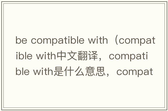 be compatible with（compatible with中文翻译，compatible with是什么意思，compatible with发音、用法及例句）