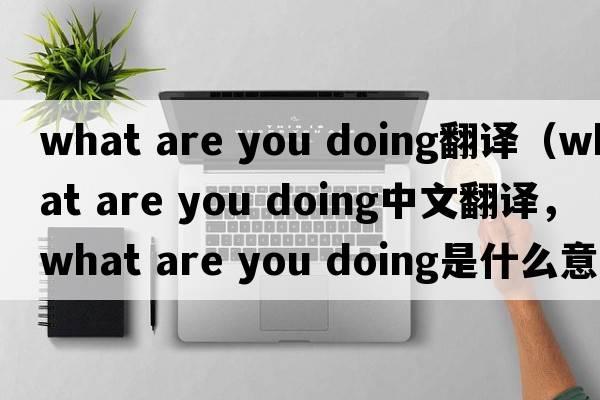 what are you doing翻译（what are you doing中文翻译，what are you doing是什么意思，what are you doing发音、用法及例句）