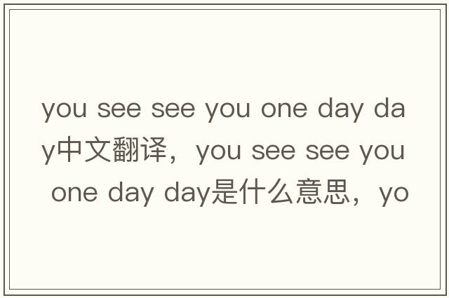 you see see you one day day中文翻译，you see see you one day day是什么意思，you see see you one day day发音、用法及例句