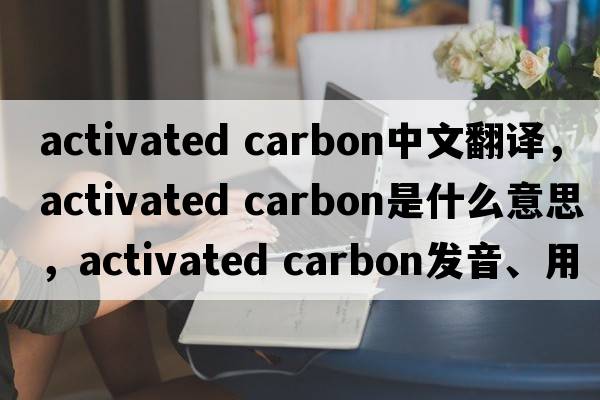 activated carbon中文翻译，activated carbon是什么意思，activated carbon发音、用法及例句