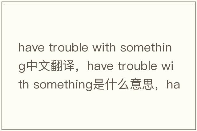 have trouble with something中文翻译，have trouble with something是什么意思，have trouble with something发音、用法及例句