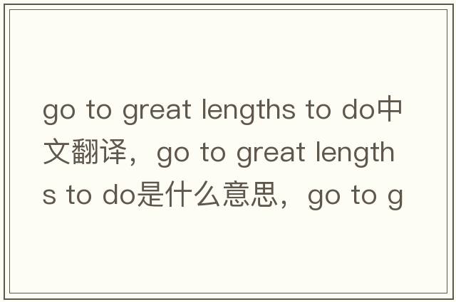 go to great lengths to do中文翻译，go to great lengths to do是什么意思，go to great lengths to do发音、用法及例句
