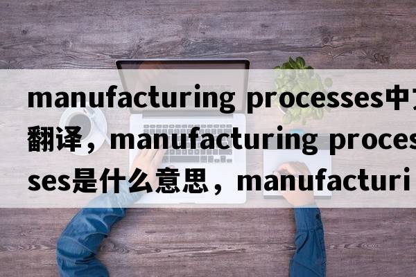 manufacturing processes中文翻译，manufacturing processes是什么意思，manufacturing processes发音、用法及例句