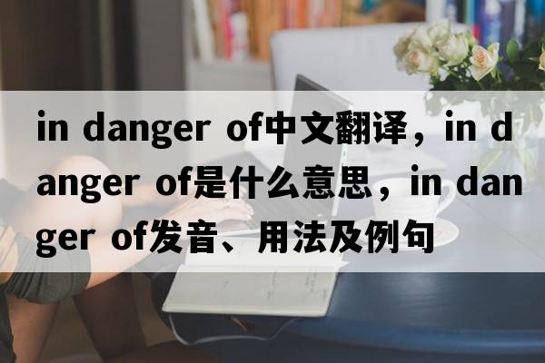in danger of中文翻译，in danger of是什么意思，in danger of发音、用法及例句