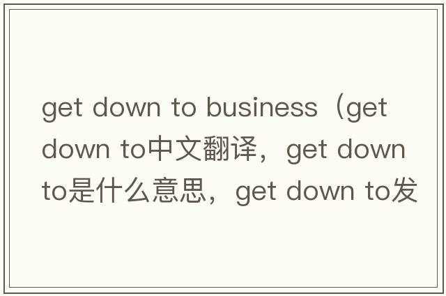 get down to business（get down to中文翻译，get down to是什么意思，get down to发音、用法及例句）