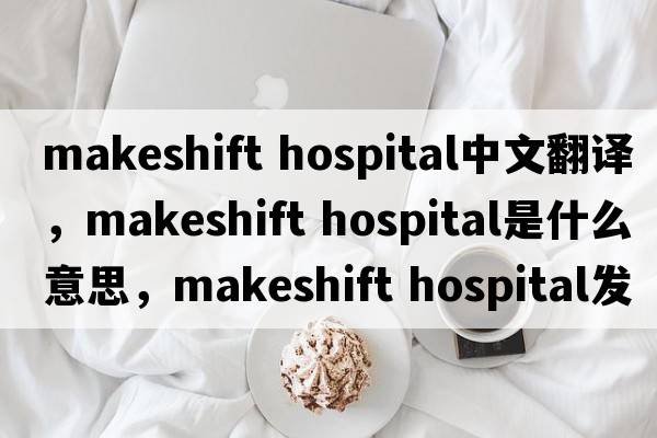 makeshift hospital中文翻译，makeshift hospital是什么意思，makeshift hospital发音、用法及例句