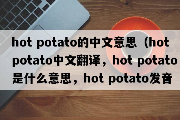 hot potato的中文意思（hot potato中文翻译，hot potato是什么意思，hot potato发音、用法及例句）