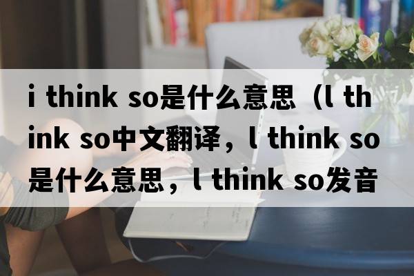 i think so是什么意思（l think so中文翻译，l think so是什么意思，l think so发音、用法及例句）