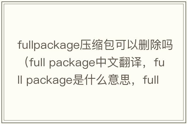 fullpackage压缩包可以删除吗（full package中文翻译，full package是什么意思，full package发音、用法及例句）