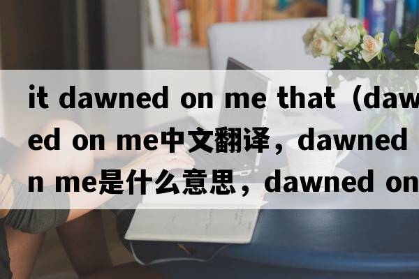 it dawned on me that（dawned on me中文翻译，dawned on me是什么意思，dawned on me发音、用法及例句）