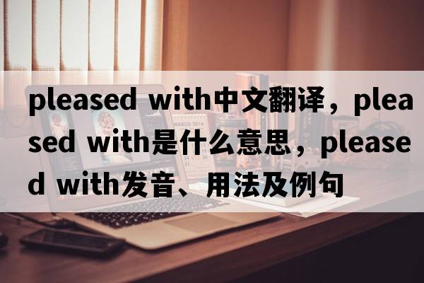 pleased with中文翻译，pleased with是什么意思，pleased with发音、用法及例句