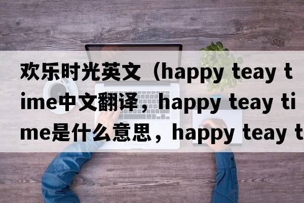 欢乐时光英文（happy teay time中文翻译，happy teay time是什么意思，happy teay time发音、用法及例句）
