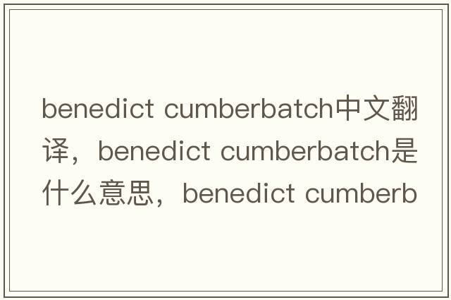 benedict cumberbatch中文翻译，benedict cumberbatch是什么意思，benedict cumberbatch发音、用法及例句