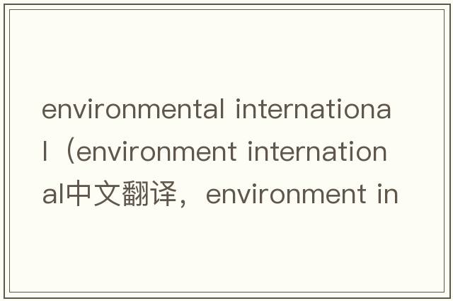 environmental international（environment international中文翻译，environment international是什么意思，environment