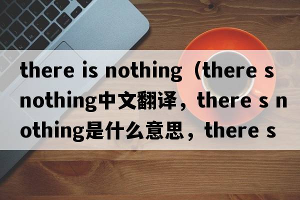 there is nothing（there s nothing中文翻译，there s nothing是什么意思，there s nothing发音、用法及例句）