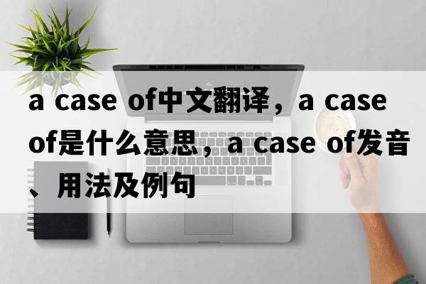 a case of中文翻译，a case of是什么意思，a case of发音、用法及例句