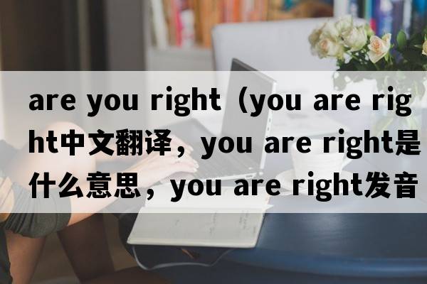 are you right（you are right中文翻译，you are right是什么意思，you are right发音、用法及例句）