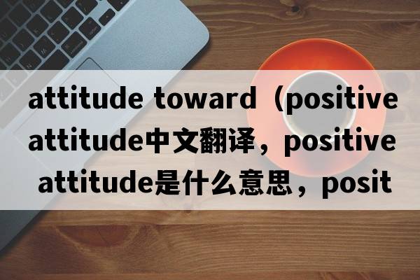 attitude toward（positive attitude中文翻译，positive attitude是什么意思，positive attitude发音、用法及例句）