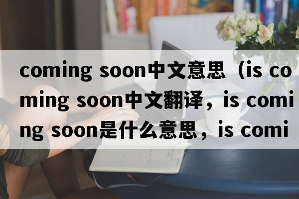 coming soon中文意思（is coming soon中文翻译，is coming soon是什么意思，is coming soon发音、用法及例句）