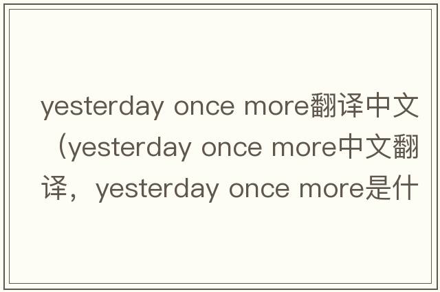 yesterday once more翻译中文（yesterday once more中文翻译，yesterday once more是什么意思，yesterday once more发音、用法及例句
