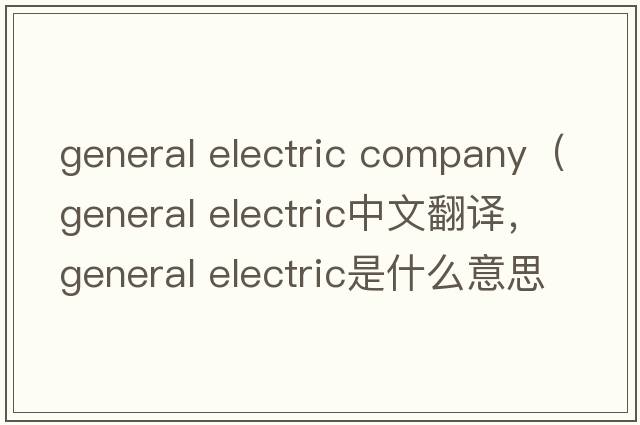 general electric company（general electric中文翻译，general electric是什么意思，general electric发音、用法及例句）