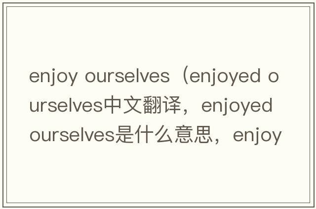 enjoy ourselves（enjoyed ourselves中文翻译，enjoyed ourselves是什么意思，enjoyed ourselves发音、用法及例句）