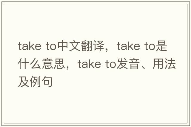 take to中文翻译，take to是什么意思，take to发音、用法及例句
