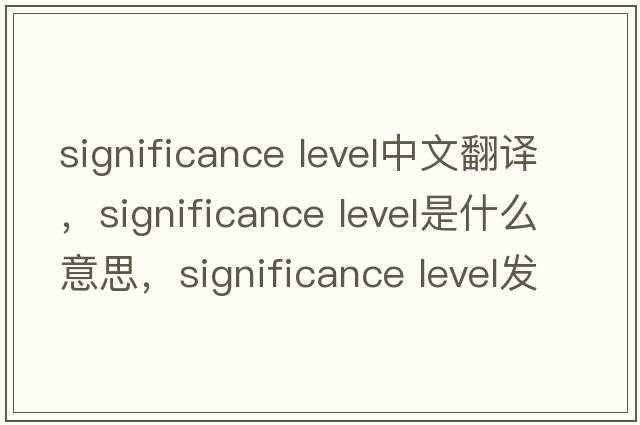 significance level中文翻译，significance level是什么意思，significance level发音、用法及例句