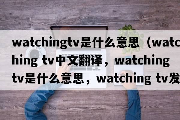 watchingtv是什么意思（watching tv中文翻译，watching tv是什么意思，watching tv发音、用法及例句）