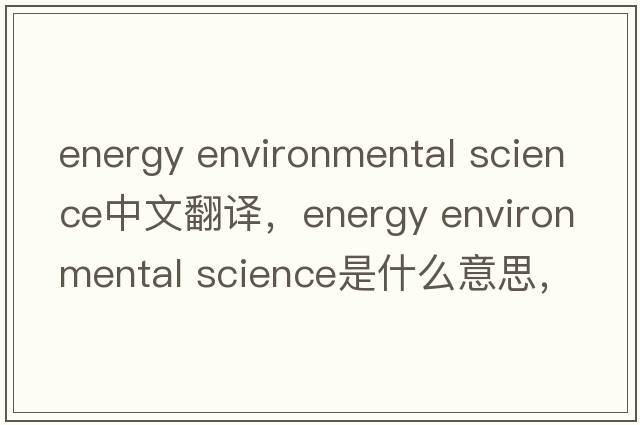 energy environmental science中文翻译，energy environmental science是什么意思，energy environmental science发音、用法及例句